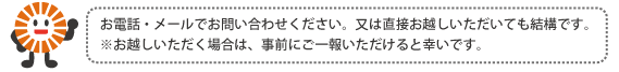 お電話・メールでお問い合わせください。又は直接お越しいただいても結構です。※お越しいただく場合は、事前にご一報いただけると幸いです。